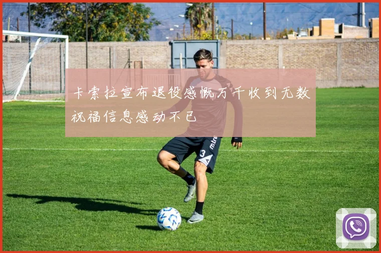 卡索拉宣布退役感慨万千收到无数祝福信息感动不已