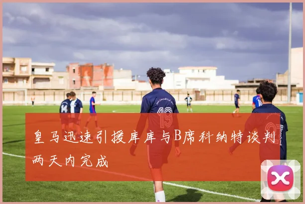 皇马迅速引援库库与B席科纳特谈判两天内完成