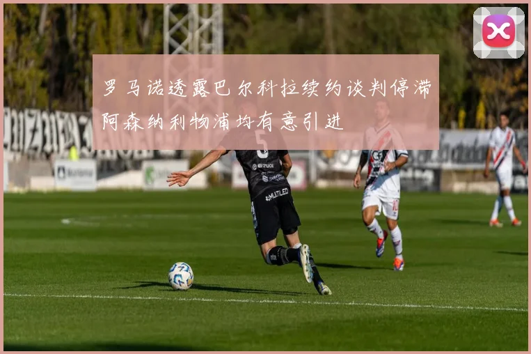 罗马诺透露巴尔科拉续约谈判停滞阿森纳利物浦均有意引进