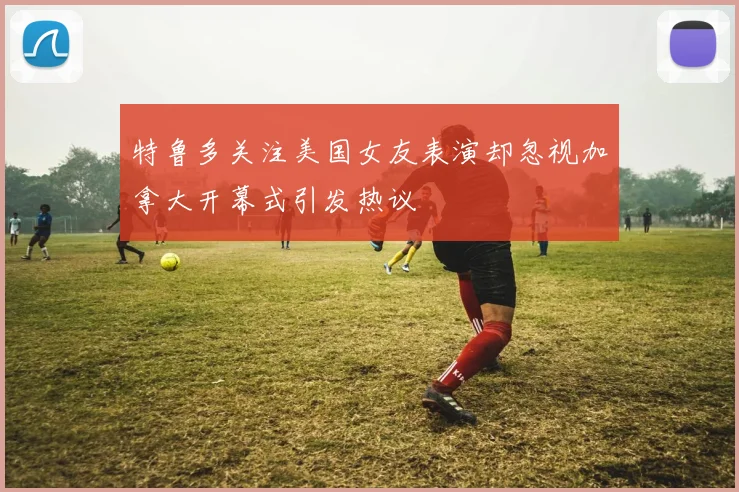 特鲁多关注美国女友表演却忽视加拿大开幕式引发热议