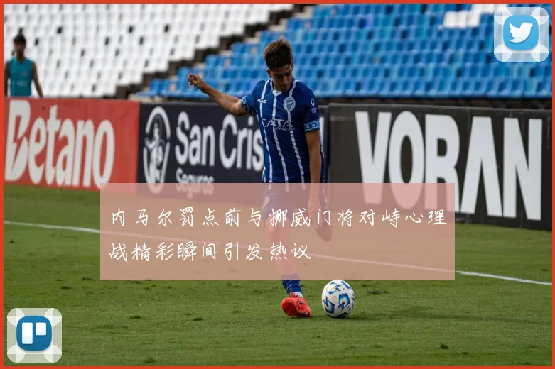 内马尔罚点前与挪威门将对峙心理战精彩瞬间引发热议