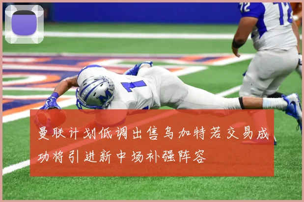 曼联计划低调出售乌加特若交易成功将引进新中场补强阵容