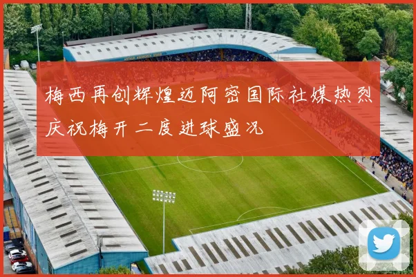 梅西再创辉煌迈阿密国际社媒热烈庆祝梅开二度进球盛况