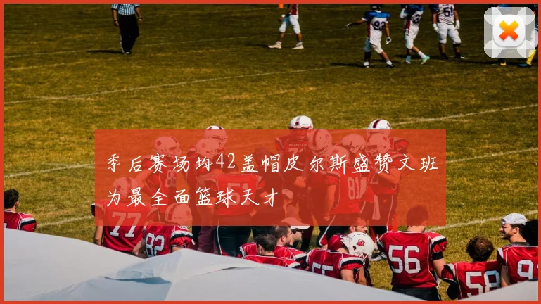 季后赛场均42盖帽皮尔斯盛赞文班为最全面篮球天才