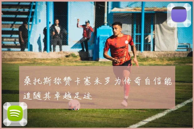 桑托斯称赞卡塞米罗为传奇自信能追随其卓越足迹