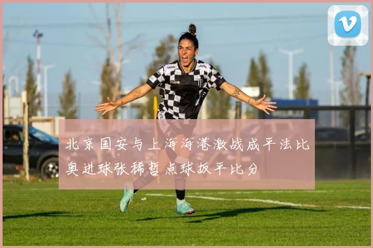 北京国安与上海海港激战成平法比奥进球张稀哲点球扳平比分