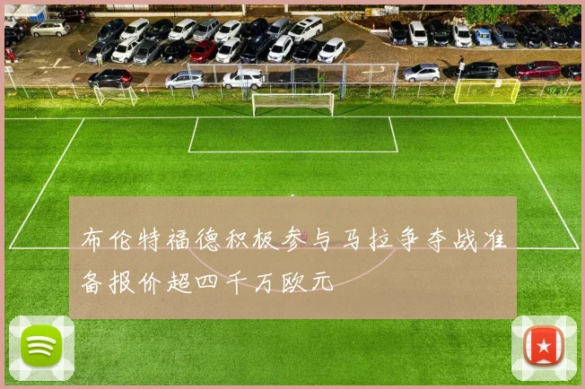 布伦特福德积极参与马拉争夺战准备报价超四千万欧元