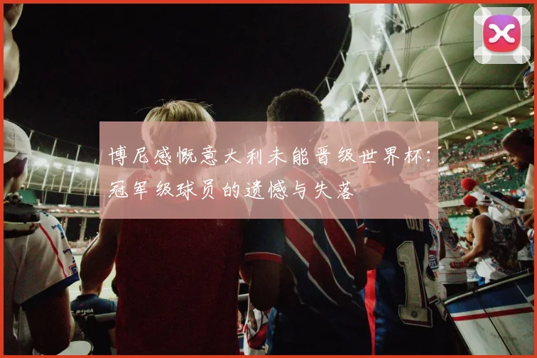 博尼感慨意大利未能晋级世界杯：冠军级球员的遗憾与失落