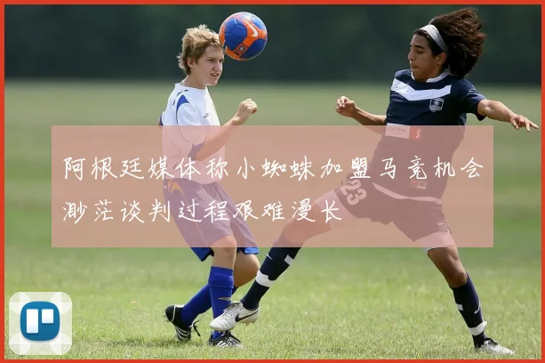 阿根廷媒体称小蜘蛛加盟马竞机会渺茫谈判过程艰难漫长