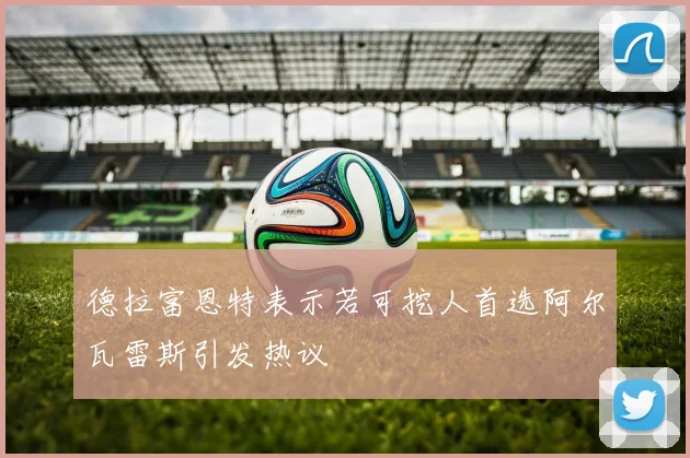 德拉富恩特表示若可挖人首选阿尔瓦雷斯引发热议