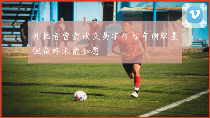 开拓者曾尝试交易字母与布朗双星但最终未能如愿