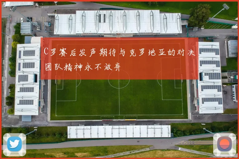 C罗赛后发声期待与克罗地亚的对决团队精神永不放弃
