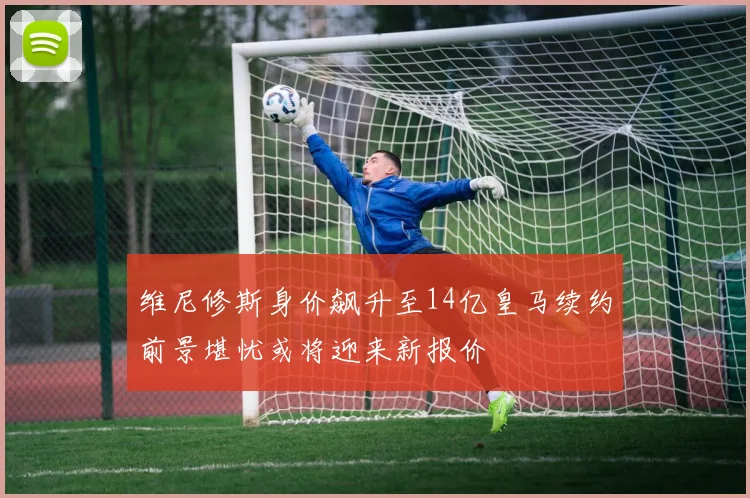 维尼修斯身价飙升至14亿皇马续约前景堪忧或将迎来新报价