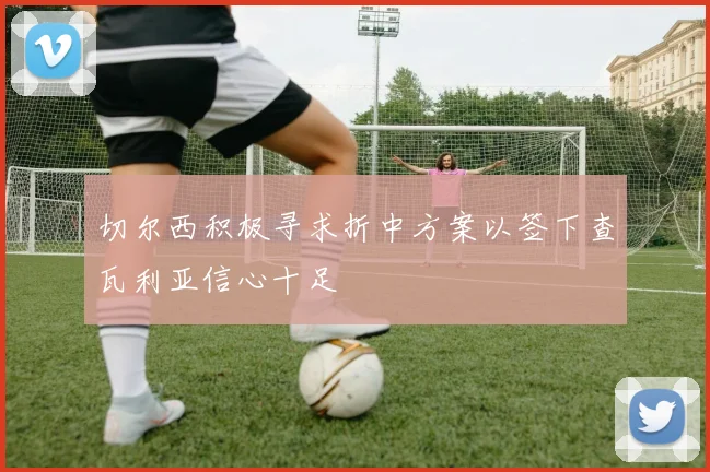 切尔西积极寻求折中方案以签下查瓦利亚信心十足